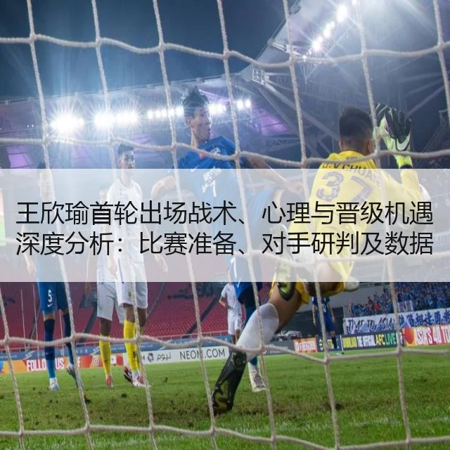 王欣瑜首轮出场战术、心理与晋级机遇深度分析:比赛准备、对手研判及数据解读